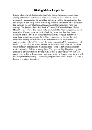 Dieting Makes People Fat
Dieting Makes People Fat Introduction/Claim Research has demonstrated that
dieting, or the intention to restrict one s food intake, does not work and quite
remarkably, works against the individual ultimately making them gain rather than
lose weight. A new study relates that dieting serves to raise the levels of hormones
that stimulate the individual s appetite resulting in the brain magnifying food
cravings. The Research/Data The Work of Carver (2012) entitled Does Dieting
Make People Ft relates The human body is scheduled to detect hunger signals and
not to diet. When we deny our bodies food, they sense that there is a risk of
starvation and as a result, the hunger increases forcing the body metabolism to
slow down so as to compensate for it. Once one engages in dieting, the mind
overdrives, forcing the individual to eat more than usual to cover up the
deprivation just suffered. This is how the body prepares itself for an emergency of
famine. By the end of the whole process, one eats more than before the dieting to
soothe the body and emotions (Cannon Einzig, 1983). (p.1) Carver additionally
relates, Most diets fail due to wrong focus. They promise big things in a very short
duration to attract customers. By one trying to lose a lot of weight very fast, they
expose their bodies to disarray that can worsen to shock. In most cases, these people
lose weight but temporarily. The only way to permanent loss of weight is to think of
long term solutions like eating
 