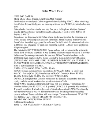 Nike Wacc Case
NIKE INC. CASE 14
Philip Chen, Choco Huang, Ariel Chou, Matt Krieger
In this report we analyzed Cohen s approach in calculating WACC. After observing
how Cohen derived his figures we came up with our own WACC, terminal value, and
EPS.
Cohen broke down his calculations into five parts 1) Single or Multiple Costs of
Capital 2) Proportion of capital from debt and equity 3) Cost of Debt 4) Cost of
Equity 5) WACC
In part one; we disagreed with Cohen where he decided to value the company as a
whole instead of valuing each division separately. Since Nike is a multidivisional
firm Cohen should of aggregated the values of the individual divisions and calculate
a different cost of capital for each one. Since the exhibit 1 ... Show more content on
Helpwriting.net ...
The beta is the 0.69 YTD 06/30/2001 figure and our risk premium is the arithmetic
mean. Both are found in exhibit 4. We used the arithmetic mean because it is a better
indicator of the average returns in the past and 71% of financial analysts prefer
arithmetic mean over geometric mean. Geometric mean is not preferred because
(PLEASE ADD WHY NOT HERE. I REMEBER BOB DOING AN EXAMPLE IN
CLASS WHERE GEOMETRIC MEAN IS A TRICK ON STUIPID INVESTORS).
Here is our calculation of CAPM.
CAPM=5.39%+0.69(7.50%). CAPM= 10.6%
In Part 5 we can summarize our calculations for WACC. Table 1.2 shows our
WACC. | Portion| Cost (K)| Contribution to WACC| Common Share| 30.57%|
10.60%| 3.24%| Debt| 69.43%| 9%| 6.25%| | | WACC| 9.49%|
Our WACC is higher than Cohen s because of the portions allocated to debt and
equity, and the use of market value to calculate cost of debt.
Since WACC has changed the terminal value will also change. The formula for
terminal value= year 10 FCF*(1+L T growth)/ (WACC L T growth). We used the L
T growth in exhibit 4, which is forecast of dividend growth at 5.50%. Therefore the
new terminal value is 41,584. Since terminal value has changed the discounted
present value of future cash flow will also change. The new discounted PV of FCF
less debt is 21,224. The new EPS is $67.50 (21,224/271.5).
MAYBE ADD CONCLUSION PLEASE
Additional Calculation
Table 1.3 | R/E Yr.2000| NI Yr. 2001| R/E Yr.2001| |
 