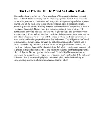 The Cell Potential Of The World And Affects Most...
Electrochemistry is a vital part of the world and affects most individuals on a daily
basis. Without electrochemistry and the knowledge gained from it, there would be
no batteries, no cars, no electronics and many other things that depended on a power
source. One of the main ideas is that of concentration cells. Concentration cells
essentially make a battery by using different concentrations of compounds to have a
positive cell potential. If something is a battery meaning, it has a positive cell
potential and therefore it is also a voltaic cell or galvanic cell and reduction occurs
spontaneously. When looking at redox reactions it is important to understand that the
cathode is where reduction occurs and the anode is where oxidation occurs as all
areas of electrochemistrydepend on cathodes and anodes. The cell potential of a cell
is a measure of the difference between the cathode and anode of a reaction and is
found by subtracting the cathode minus the anode using the table of standard half
reactions . Using cell potentials it is possible to find what a certain unknown material
is present in the cathode or anode. If one wishes to calculate the theoretical potential
of a cell then the Nernst equation can be used if both half cell concentrations are
known, or the concentration of a product or reactant can be calculated if the potential
is known. This experiment highlighted these main pints of electrochemistry by
incorporating unknown substances and concentrations which
 
