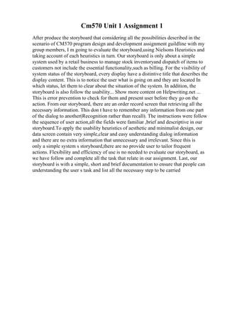Cm570 Unit 1 Assignment 1
After produce the storyboard that considering all the possibilities described in the
scenario of CM570 program design and development assignment guildline with my
group members, I m going to evaluate the storyboard,using Nielsons Heuristics and
taking account of each heuristics in turn. Our storyboard is only about a simple
system used by a retail business to manage stock inventoryand dispatch of items to
customers not include the essential functionality,such as billing. For the visibility of
system status of the storyboard, every display have a distintive title that describes the
display content. This is to notice the user what is going on and they are located In
which status, let them to clear about the situation of the system. In addition, the
storyboard is also follow the usability... Show more content on Helpwriting.net ...
This is error prevention to check for them and present user before they go on the
action. From our storyboard, there are an order record screen that retrieving all the
necessary information. This don t have to remember any information from one part
of the dialog to another(Recognition rather than recall). The instructions were follow
the sequence of user action,all the fields were familiar ,brief and descriptive in our
storyboard.To apply the usability heuristics of aesthetic and minimalist design, our
data screen contain very simple,clear and easy understanding dialog information
and there are no extra information that unnecessary and irrelevant. Since this is
only a simple system s storyboard,there are no provide user to tailor frequent
actions. Flexibility and efficiency of use is no needed to evaluate our storyboard, as
we have follow and complete all the task that relate in our assignment. Last, our
storyboard is with a simple, short and brief documentation to ensure that people can
understanding the user s task and list all the necessasy step to be carried
 