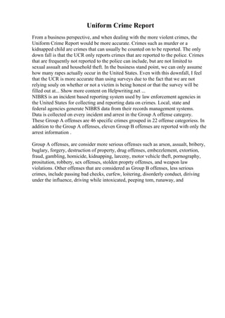 Uniform Crime Report
From a business perspective, and when dealing with the more violent crimes, the
Uniform Crime Report would be more accurate. Crimes such as murder or a
kidnapped child are crimes that can usually be counted on to be reported. The only
down fall is that the UCR only reports crimes that are reported to the police. Crimes
that are frequently not reported to the police can include, but are not limited to
sexual assualt and household theft. In the business stand point, we can only assume
how many rapes actually occur in the United States. Even with this downfall, I feel
that the UCR is more accurate than using surveys due to the fact that we are not
relying souly on whether or not a victim is being honest or that the survey will be
filled out at... Show more content on Helpwriting.net ...
NIBRS is an incident based reporting system used by law enforcement agencies in
the United States for collecting and reporting data on crimes. Local, state and
federal agencies generate NIBRS data from their records management systems.
Data is collected on every incident and arrest in the Group A offense category.
These Group A offenses are 46 specific crimes grouped in 22 offense categoriess. In
addition to the Group A offenses, eleven Group B offenses are reported with only the
arrest information .
Group A offenses, are consider more serious offenses such as arson, assualt, bribery,
buglary, forgery, destruction of property, drug offenses, embezzlement, extortion,
fraud, gambling, homicide, kidnapping, larceny, motor vehicle theft, pornography,
prositution, robbery, sex offenses, stolden proprty offenses, and weapon law
violations. Other offenses that are considered as Group B offenses, less serious
crimes, include passing bad checks, curfew, loitering, disorderly conduct, diriving
under the influence, driving while intoxicated, peeping tom, runaway, and
 