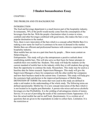 3 finalest bossassbeatses Essay
CHAPTER 1
THE PROBLEM AND ITS BACKGROUND
INTRODUCTION
The food and beverage department is a much known part of the hospitality industry.
In restaurants, 70% of the profit would mostly come from the consumption of the
beverages from the bar. With the people s fascination when it comes to wines,
cocktails and other beverages combined with good music, this makes the bars a very
popular destination to the market.
Now, there is new innovation of the bars which is a concept called Mobile Bars It is
making a new name for itself as it continues to be more in demand in the market.
Mobile Bars are efficient and professional business with extensive experience in the
hospitality industry.
Most mobile bars are run on a part time basis by people ... Show more content on
Helpwriting.net ...
Entrepreneurs. This study will give the entrepreneurs a positive outlook about
establishing mobile bars. This will also serve as their basis for future attempts to
establish their own mobile bar. Students. This study will help the students set the
current standard of mobile bars in the industry while they re still students thus giving
them the opportunity to continue the study. Researchers. This study may be used as a
baseline data for future research. Supervisors/Managers. This study will give the
Supervisors/Managers a basis for comparison with the other mobile bar companies
and how their business stand in the current time. Customers. This study will help give
the customers high satisfaction in the improved performance of Mobile Bars.
DEFINITION OF TERMS The terms that were used in this study are defined in
order o aid readers in the understanding of the whole study. The following terms are
defined operationally: Mobile bar. It is new concept innovation of the Bars which it
is not located in its regular post.Bartender. A person who mixes and serves alcoholic
beverages at a bar Profitability. It is the yielding of advantageous returns of money.
Service. It is an act of providing the needs of the customers/clients Appearance. It is
how the actual mobile bar and its staff look. Questionnaire. It is a written set of
questions that are given to the respondents in order to collect facts. Limitation. It is
the restriction or
 
