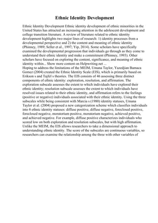Ethnic Identity Development
Ethnic Identity Development Ethnic identity development of ethnic minorities in the
United States has attracted an increasing attention in the adolescent development and
college transition literature. A review of literature related to ethnic identity
development highlights two major lines of research: 1) identity processes from a
developmental perspective and 2) the content and meaning of ethnic identity
(Phinney, 1989; Seller et al., 1997; Yip, 2014). Some scholars have specifically
examined the developmental progression that individuals go through as they come to
understand their ethnic identity and make a commitment (Phinney, 1993). Other
scholars have focused on exploring the content, significance, and meaning of ethnic
identity within... Show more content on Helpwriting.net ...
Hoping to address the limitations of the MEIM, Umana Taylor, Yazedjian Bamaca
Gomez (2004) created the Ethnic Identity Scale (EIS), which is primarily based on
Erikson s and Tajfel s theories. The EIS consists of 46 assessing three distinct
components of ethnic identity: exploration, resolution, and affirmation. The
exploration subscale assesses the extent to which individuals have explored their
ethnic identity; resolution subscale assesses the extent to which individuals have
resolved issues related to their ethnic identity, and affirmation refers to the feelings
(positive or negative) individuals associated with their ethnic identity. Using the three
subscales while being consistent with Marcia s (1980) identity statuses, Umana
Taylor et al. (2004) proposed a new categorization scheme which classifies individuals
into 8 ethnic identity statuses: diffuse positive, diffuse negative, foreclosed positive,
foreclosed negative, moratorium positive, moratorium negative, achieved positive,
and achieved negative. For example, diffuse positive characterizes individuals who
scored low on both exploration and resolution subscales, but with high affirmation.
Unlike the MEIM, the EIS allows researchers to take a dimensional approach to
understanding ethnic identity. The score of the subscales are continuous variables, so
researchers can examine the relationship among the three with other variables of
 