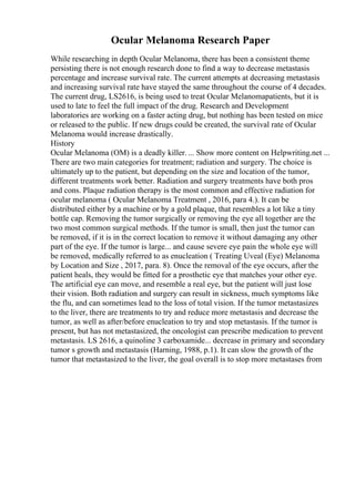 Ocular Melanoma Research Paper
While researching in depth Ocular Melanoma, there has been a consistent theme
persisting there is not enough research done to find a way to decrease metastasis
percentage and increase survival rate. The current attempts at decreasing metastasis
and increasing survival rate have stayed the same throughout the course of 4 decades.
The current drug, LS2616, is being used to treat Ocular Melanomapatients, but it is
used to late to feel the full impact of the drug. Research and Development
laboratories are working on a faster acting drug, but nothing has been tested on mice
or released to the public. If new drugs could be created, the survival rate of Ocular
Melanoma would increase drastically.
History
Ocular Melanoma (OM) is a deadly killer. ... Show more content on Helpwriting.net ...
There are two main categories for treatment; radiation and surgery. The choice is
ultimately up to the patient, but depending on the size and location of the tumor,
different treatments work better. Radiation and surgery treatments have both pros
and cons. Plaque radiation therapy is the most common and effective radiation for
ocular melanoma ( Ocular Melanoma Treatment , 2016, para 4.). It can be
distributed either by a machine or by a gold plaque, that resembles a lot like a tiny
bottle cap. Removing the tumor surgically or removing the eye all together are the
two most common surgical methods. If the tumor is small, then just the tumor can
be removed, if it is in the correct location to remove it without damaging any other
part of the eye. If the tumor is large... and cause severe eye pain the whole eye will
be removed, medically referred to as enucleation ( Treating Uveal (Eye) Melanoma
by Location and Size , 2017, para. 8). Once the removal of the eye occurs, after the
patient heals, they would be fitted for a prosthetic eye that matches your other eye.
The artificial eye can move, and resemble a real eye, but the patient will just lose
their vision. Both radiation and surgery can result in sickness, much symptoms like
the flu, and can sometimes lead to the loss of total vision. If the tumor metastasizes
to the liver, there are treatments to try and reduce more metastasis and decrease the
tumor, as well as after/before enucleation to try and stop metastasis. If the tumor is
present, but has not metastasized, the oncologist can prescribe medication to prevent
metastasis. LS 2616, a quinoline 3 carboxamide... decrease in primary and secondary
tumor s growth and metastasis (Harning, 1988, p.1). It can slow the growth of the
tumor that metastasized to the liver, the goal overall is to stop more metastases from
 