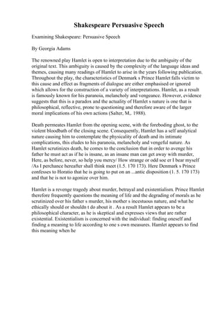 Shakespeare Persuasive Speech
Examining Shakespeare: Persuasive Speech
By Georgia Adams
The renowned play Hamlet is open to interpretation due to the ambiguity of the
original text. This ambiguity is caused by the complexity of the language ideas and
themes, causing many readings of Hamlet to arise in the years following publication.
Throughout the play, the characteristics of Denmark s Prince Hamlet falls victim to
this cause and effect as fragments of dialogue are either emphasised or ignored
which allows for the construction of a variety of interpretations. Hamlet, as a result
is famously known for his paranoia, melancholy and vengeance. However, evidence
suggests that this is a paradox and the actuality of Hamlet s nature is one that is
philosophical, reflective, prone to questioning and therefore aware of the larger
moral implications of his own actions (Salter, M,. 1988).
Death permeates Hamlet from the opening scene, with the foreboding ghost, to the
violent bloodbath of the closing scene. Consequently, Hamlet has a self analytical
nature causing him to contemplate the physicality of death and its intimate
complications, this eludes to his paranoia, melancholy and vengeful nature. As
Hamlet scrutinizes death, he comes to the conclusion that in order to avenge his
father he must act as if he is insane, as an insane man can get away with murder,
Here, as before, never, so help you mercy/ How strange or odd soe er I bear myself
/As I perchance hereafter shall think meet (1.5. 170 173). Here Denmark s Prince
confesses to Horatio that he is going to put on an ...antic disposition (1. 5. 170 173)
and that he is not to agonize over him.
Hamlet is a revenge tragedy about murder, betrayal and existentialism. Prince Hamlet
therefore frequently questions the meaning of life and the degrading of morals as he
scrutinized over his father s murder, his mother s incestuous nature, and what he
ethically should or shouldn t do about it . As a result Hamlet appears to be a
philosophical character, as he is skeptical and expresses views that are rather
existential. Existentialism is concerned with the individual: finding oneself and
finding a meaning to life according to one s own measures. Hamlet appears to find
this meaning when he
 