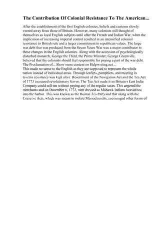 The Contribution Of Colonial Resistance To The American...
After the establishment of the first English colonies, beliefs and customs slowly
veered away from those of Britain. However, many colonists still thought of
themselves as loyal English subjects until after the French and Indian War, when the
implication of increasing imperial control resulted in an intensified colonial
resistance to British rule and a larger commitment to republican values. The large
war debt that was produced from the Seven Years War was a major contributor to
these changes in the English colonies. Along with the accession of psychologically
disturbed monarch, George the Third, the Prime Minister, George Greenville,
believed that the colonists should feel responsible for paying a part of the war debt.
The Proclamation of... Show more content on Helpwriting.net ...
This made no sense to the English as they are supposed to represent the whole
nation instead of individual areas. Through leaflets, pamphlets, and meeting in
taverns resistance was kept alive. Resentment of the Navigation Act and the Tea Act
of 1773 increased revolutionary fervor. The Tea Act made it so Britain s East India
Company could sell tea without paying any of the regular taxes. This angered the
merchants and on December 6, 1773, men dressed as Mohawk Indians heaved tea
into the harbor. This was known as the Boston Tea Partyand that along with the
Coercive Acts, which was meant to isolate Massachusetts, encouraged other forms of
 