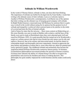 Solitude In William Wordsworth
In the words of Thomas Edison, solitude is when, one does their best thinking.
The importance of solitude can further be divulged into by Franz Kafka s words that
writing is the ultimate source of utter solitude, it acts as a welcome reprieve.
Another of William Wordsworth s contemporaries, Lord Byron was of the opinion
that letter writing was the ultimate way of merging good company with solitude.
In Ralph Waldo Emerson s renowned essay Self Reliance he surmises that it is quite
easy to dwell in the world without caring for its opinion but the greatest level of
solitude and tranquility is achieved when a person learns to be carefree in the midst
of a crowd and learn the bliss of eternal solitude.
And in Nature he states that the universe ... Show more content on Helpwriting.net ...
His sister Dorothy was sent to reside at Halifax with a relative, and the boys of the
family were sent to study at Hawkshead where they were educated quite well and
cared for (Williams 1993). It is quite possible that this turned out to be Wordsworth s
origin as a solitary person who had no close friends but only nature was his ally and
reprieve. However, due to his solitary and introverted nature, he had the chance to
contemplate deeply and thoroughly and more importantly, learned to appreciate the
pure beauty and grandeur of nature that is, more often than not, taken for granted and
easily ignored by people. The childhood solitude and melancholy thus became the
inspiration behind William Wordsworths numerous famous poems. In literature,
Existentialism (philosophical movement) ponders the question of human existence.
Existence here indicates the ability of a human being to be able to recognize his
potentialities and exercise his freedom and choice in making decision. This
philosophy has quite notably impacted the world literature and the reader could easily
detect
 