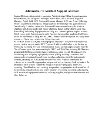 Administrative Assistant Support Assistant
Daphne Holman, Administrative Assistant Administrative Office Support Assistant
Stacey Garner, HCS Regional Manager, Ronda Sims, HCS Assistant Regional
Manager, Anjail Salik HCS Assistant Regional Manager 8:00 a.m. 5 p.m. (Monday
Friday) Local travel to Region 3 office locations for meetings on a quarterly basis
Occasionally, I receive voicemails from outside consumers that require a return
telephone call. I also handle call center telephone duties on the CISCO agent line.
Some filing and faxing. Equipment used daily are: Lexmark printer, copier, scanner,
Ricoh copier multi function, and a multi function Samsung fax machine. Call Center
duties are performed as I log into the CISCO Finesse software system on a daily basis
to answer... Show more content on Helpwriting.net ...
As the REV Team SOSA, the overall purpose and role of this position is to provide
general clerical support to the REV Team staff which includes but is not limited to
processing incoming provider communication faxes, answering phone calls from the
Cisco Finesse agent line, documenting in FRED and Web Tool, creating FRED team
assignments for Reassessments/Service extensions upon receipt, filing paperwork,
determining and assigning high priority cases, pulling pending, completed, and
unassigned work orders for each team member and putting the information under
their tab, checking the AAA folder for delivered meal referrals and ensure the
referrals are screened for appropriate assignment, and performing back up tasks in the
absence of other clerical staff in the office such as answering calls from CRU
regarding Class I hotlines and ensuring a supervisor or appropriate staff is notified of
the incoming Class I hotlines in a timely manner, processing incoming and outgoing
mail, assist with equipment inventory, ordering supplies, equipment maintenance and
other duties as
 