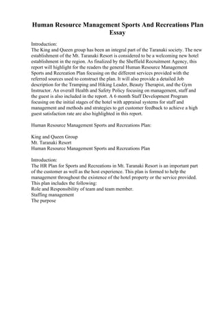 Human Resource Management Sports And Recreations Plan
Essay
Introduction:
The King and Queen group has been an integral part of the Taranaki society. The new
establishment of the Mt. Taranaki Resort is considered to be a welcoming new hotel
establishment in the region. As finalized by the Sheffield Recruitment Agency, this
report will highlight for the readers the general Human Resource Management
Sports and Recreation Plan focusing on the different services provided with the
referred sources used to construct the plan. It will also provide a detailed Job
description for the Tramping and Hiking Leader, Beauty Therapist, and the Gym
Instructor. An overall Health and Safety Policy focusing on management, staff and
the guest is also included in the report. A 6 month Staff Development Program
focusing on the initial stages of the hotel with appraisal systems for staff and
management and methods and strategies to get customer feedback to achieve a high
guest satisfaction rate are also highlighted in this report.
Human Resource Management Sports and Recreations Plan:
King and Queen Group
Mt. Taranaki Resort
Human Resource Management Sports and Recreations Plan
Introduction:
The HR Plan for Sports and Recreations in Mt. Taranaki Resort is an important part
of the customer as well as the host experience. This plan is formed to help the
management throughout the existence of the hotel property or the service provided.
This plan includes the following:
Role and Responsibility of team and team member.
Staffing management
The purpose
 