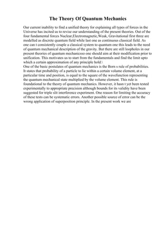 The Theory Of Quantum Mechanics
Our current inability to find a unified theory for explaining all types of forces in the
Universe has incited us to revise our understanding of the present theories. Out of the
four fundamental forces Nuclear,Electromagnetic,Weak, Gravitational first three are
modelled as discrete quantum field while last one as continuous classical field. As
one can t consistently couple a classical system to quantum one this leads to the need
of quantum mechanical description of the gravity. But there are still loopholes in our
present theories of quantum mechanicsso one should aim at their modification prior to
unification. This motivates us to start from the fundamentals and find the limit upto
which a certain approximation of any principle hold.
One of the basic postulates of quantum mechanics is the Born s rule of probabilities.
It states that probability of a particle to lie within a certain volume element, at a
particular time and position, is equal to the square of the wavefunction representing
the quantum mechanical state multiplied by the volume element. This rule is
foundational to the theory of quantum mechanics. However, it hasn t yet been tested
experimentally to appropriate precision although bounds for its validity have been
suggested for triple slit interference experiment. One reason for limiting the accuracy
of these tests can be systematic errors. Another possible source of error can be the
wrong application of superposition principle. In the present work we are
 