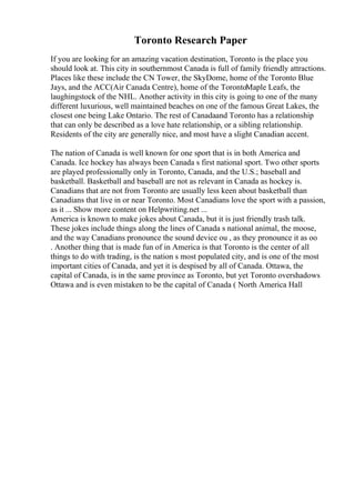 Toronto Research Paper
If you are looking for an amazing vacation destination, Toronto is the place you
should look at. This city in southernmost Canada is full of family friendly attractions.
Places like these include the CN Tower, the SkyDome, home of the Toronto Blue
Jays, and the ACC(Air Canada Centre), home of the TorontoMaple Leafs, the
laughingstock of the NHL. Another activity in this city is going to one of the many
different luxurious, well maintained beaches on one of the famous Great Lakes, the
closest one being Lake Ontario. The rest of Canadaand Toronto has a relationship
that can only be described as a love hate relationship, or a sibling relationship.
Residents of the city are generally nice, and most have a slight Canadian accent.
The nation of Canada is well known for one sport that is in both America and
Canada. Ice hockey has always been Canada s first national sport. Two other sports
are played professionally only in Toronto, Canada, and the U.S.; baseball and
basketball. Basketball and baseball are not as relevant in Canada as hockey is.
Canadians that are not from Toronto are usually less keen about basketball than
Canadians that live in or near Toronto. Most Canadians love the sport with a passion,
as it ... Show more content on Helpwriting.net ...
America is known to make jokes about Canada, but it is just friendly trash talk.
These jokes include things along the lines of Canada s national animal, the moose,
and the way Canadians pronounce the sound device ou , as they pronounce it as oo
. Another thing that is made fun of in America is that Toronto is the center of all
things to do with trading, is the nation s most populated city, and is one of the most
important cities of Canada, and yet it is despised by all of Canada. Ottawa, the
capital of Canada, is in the same province as Toronto, but yet Toronto overshadows
Ottawa and is even mistaken to be the capital of Canada ( North America Hall
 