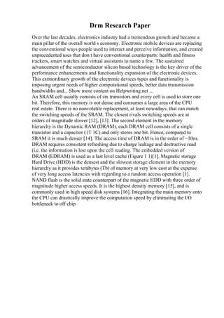 Drm Research Paper
Over the last decades, electronics industry had a tremendous growth and became a
main pillar of the overall world s economy. Electronic mobile devices are replacing
the conventional ways people used to interact and perceive information, and created
unprecedented uses that don t have conventional counterparts: health and fitness
trackers, smart watches and virtual assistants to name a few. The sustained
advancement of the semiconductor silicon based technology is the key driver of the
performance enhancements and functionality expansion of the electronic devices.
This extraordinary growth of the electronic devices types and functionality is
imposing urgent needs of higher computational speeds, better data transmission
bandwidths and... Show more content on Helpwriting.net ...
An SRAM cell usually consists of six transistors and every cell is used to store one
bit. Therefore, this memory is not dense and consumes a large area of the CPU
real estate. There is no nonvolatile replacement, at least nowadays, that can match
the switching speeds of the SRAM. The closest rivals switching speeds are at
orders of magnitude slower [12], [13]. The second element in the memory
hierarchy is the Dynamic RAM (DRAM), each DRAM cell consists of a single
transistor and a capacitor (1T 1C) and only stores one bit. Hence, compared to
SRAM it is much denser [14]. The access time of DRAM is in the order of ~10ns.
DRAM requires consistent refreshing due to charge leakage and destructive read
(i.e. the information is lost upon the cell reading. The embedded version of
DRAM (EDRAM) is used as a last level cache (Figure 1 1)[1]. Magnetic storage
Hard Drive (HDD) is the densest and the slowest storage element in the memory
hierarchy as it provides terabytes (Tb) of memory at very low cost at the expense
of very long access latencies with regarding to a random access operation [1].
NAND flash is the solid state counterpart of the magnetic HDD with three order of
magnitude higher access speeds. It is the highest density memory [15], and is
commonly used in high speed disk systems [16]. Integrating the main memory onto
the CPU can drastically improve the computation speed by eliminating the I/O
bottleneck to off chip
 