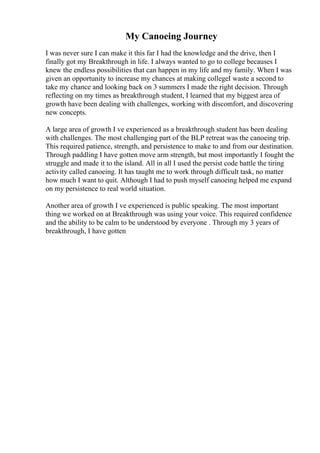 My Canoeing Journey
I was never sure I can make it this far I had the knowledge and the drive, then I
finally got my Breakthrough in life. I always wanted to go to college becauses I
knew the endless possibilities that can happen in my life and my family. When I was
given an opportunity to increase my chances at making collegeI waste a second to
take my chance and looking back on 3 summers I made the right decision. Through
reflecting on my times as breakthrough student, I learned that my biggest area of
growth have been dealing with challenges, working with discomfort, and discovering
new concepts.
A large area of growth I ve experienced as a breakthrough student has been dealing
with challenges. The most challenging part of the BLP retreat was the canoeing trip.
This required patience, strength, and persistence to make to and from our destination.
Through paddling I have gotten move arm strength, but most importantly I fought the
struggle and made it to the island. All in all I used the persist code battle the tiring
activity called canoeing. It has taught me to work through difficult task, no matter
how much I want to quit. Although I had to push myself canoeing helped me expand
on my persistence to real world situation.
Another area of growth I ve experienced is public speaking. The most important
thing we worked on at Breakthrough was using your voice. This required confidence
and the ability to be calm to be understood by everyone . Through my 3 years of
breakthrough, I have gotten
 