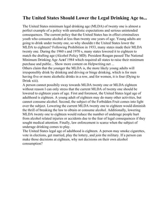 The United States Should Lower the Legal Drinking Age to...
The United States minimum legal drinking age (MLDA) of twenty one is almost a
perfect example of a policy with unrealistic expectations and serious unintended
consequences. The current policy that the United States has in effect criminalizes
youth who consume alcohol at less than twenty one years of age. Young adults are
going to drink under twenty one, so why shouldn t the United States lower the
MLDA to eighteen? Following Prohibition in 1933, many states made their MLDA
twenty one. During the 1960 s and 1970 s, many states lowered it to eighteen to
match the drafting age (Alcohol Policy MD). President Reagan passed The National
Minimum Drinking Age Actof 1984 which required all states to raise their minimum
purchase and public... Show more content on Helpwriting.net ...
Others claim that the younger the MLDA is, the more likely young adults will
irresponsibly drink by drinking and driving or binge drinking, which is for men
having five or more alcoholic drinks in a row, and for women, it is four (Dying to
Drink xiii).
A person cannot possibily sway towards MLDA twenty one or MLDA eighteen
without reason I can only stress that the current MLDA of twenty one should be
lowered to eighteen years of age. First and foremost, the United States legal age of
adulthood is eighteen. A young adult of eighteen may do many other activities, but
cannot consume alcohol. Second, the subject of the Forbidden Fruit comes into light
over the subject. Lowering the current MLDA twenty one to eighteen would diminish
the thrill of breaking the law to obtain or consume alcohol. Additionally, lowering
MLDA twenty one to eighteen would reduce the number of underage people hurt
from alcohol related injuries or accidents due to the fear of legal consequences if they
sought medical attention. Finally, law enforcement is scarce when the subject of
underage drinking comes to play.
The United States legal age of adulthood is eighteen. A person may smoke cigarettes,
vote in elections, get married, play the lottery, and join the military. If a person can
make those decisions at eighteen, why not decisions on their own alcohol
consumption?
 