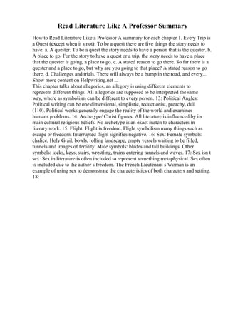 Read Literature Like A Professor Summary
How to Read Literature Like a Professor A summary for each chapter 1. Every Trip is
a Quest (except when it s not): To be a quest there are five things the story needs to
have. a. A quester. To be a quest the story needs to have a person that is the quester. b.
A place to go. For the story to have a quest or a trip, the story needs to have a place
that the quester is going, a place to go. c. A stated reason to go there. So far there is a
quester and a place to go, but why are you going to that place? A stated reason to go
there. d. Challenges and trials. There will always be a bump in the road, and every...
Show more content on Helpwriting.net ...
This chapter talks about allegories, an allegory is using different elements to
represent different things. All allegories are supposed to be interpreted the same
way, where as symbolism can be different to every person. 13: Political Angles:
Political writing can be one dimensional, simplistic, reductionist, preachy, dull
(110). Political works generally engage the reality of the world and examines
humans problems. 14: Archetype/ Christ figures: All literature is influenced by its
main cultural religious beliefs. No archetype is an exact match to characters in
literary work. 15: Flight: Flight is freedom. Flight symbolism many things such as
escape or freedom. Interrupted flight signifies negative. 16: Sex: Female symbols:
chalice, Holy Grail, bowls, rolling landscape, empty vessels waiting to be filled,
tunnels and images of fertility. Male symbols: blades and tall buildings. Other
symbols: locks, keys, stairs, wrestling, trains entering tunnels and waves. 17: Sex isn t
sex: Sex in literature is often included to represent something metaphysical. Sex often
is included due to the author s freedom. The French Lieutenant s Woman is an
example of using sex to demonstrate the characteristics of both characters and setting.
18:
 