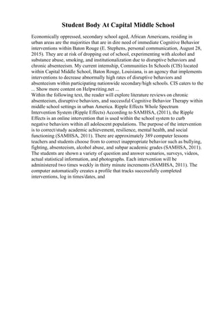 Student Body At Capital Middle School
Economically oppressed, secondary school aged, African Americans, residing in
urban areas are the majorities that are in dire need of immediate Cognitive Behavior
interventions within Baton Rouge (E. Stephens, personal communication, August 28,
2015). They are at risk of dropping out of school, experimenting with alcohol and
substance abuse, smoking, and institutionalization due to disruptive behaviors and
chronic absenteeism. My current internship, Communities In Schools (CIS) located
within Capital Middle School, Baton Rouge, Louisiana, is an agency that implements
interventions to decrease abnormally high rates of disruptive behaviors and
absenteeism within participating nationwide secondary/high schools. CIS caters to the
... Show more content on Helpwriting.net ...
Within the following text, the reader will explore literature reviews on chronic
absenteeism, disruptive behaviors, and successful Cognitive Behavior Therapy within
middle school settings in urban America. Ripple Effects Whole Spectrum
Intervention System (Ripple Effects) According to SAMHSA, (2011), the Ripple
Effects is an online intervention that is used within the school system to curb
negative behaviors within all adolescent populations. The purpose of the intervention
is to correct/study academic achievement, resilience, mental health, and social
functioning (SAMHSA, 2011). There are approximately 389 computer lessons
teachers and students choose from to correct inappropriate behavior such as bullying,
fighting, absenteeism, alcohol abuse, and subpar academic grades (SAMHSA, 2011).
The students are shown a variety of question and answer scenarios, surveys, videos,
actual statistical information, and photographs. Each intervention will be
administered two times weekly in thirty minute increments (SAMHSA, 2011). The
computer automatically creates a profile that tracks successfully completed
interventions, log in times/dates, and
 