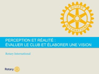 PERCEPTION ET RÉALITÉ : 
ÉVALUER LE CLUB ET ÉLABORER UNE VISION 
Rotary International 
 