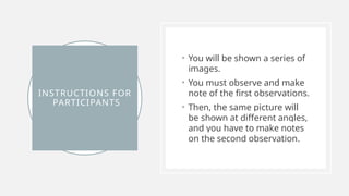 INSTRUCTIONS FOR
PARTICIPANTS
• You will be shown a series of
images.
• You must observe and make
note of the first observations.
• Then, the same picture will
be shown at different angles,
and you have to make notes
on the second observation.
 