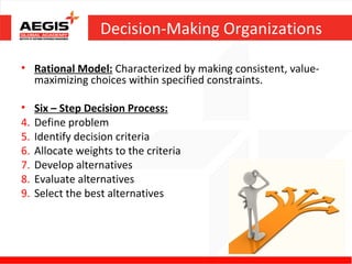 Decision-Making Organizations

• Rational Model: Characterized by making consistent, value-
  maximizing choices within specified constraints.

•    Six – Step Decision Process:
4.   Define problem
5.   Identify decision criteria
6.   Allocate weights to the criteria
7.   Develop alternatives
8.   Evaluate alternatives
9.   Select the best alternatives
 