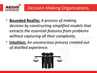 Decision-Making Organizations

• Bounded Reality: A process of making
  decision by constructing simplified models that
  extracts the essential features from problems
  without capturing all their complexity.
• Intuition: An unconscious process created out
  of distilled experience.
 