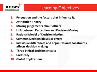 Learning Objectives
1.  Perception and the factors that influence it.
2.  Attribution Theory
3.  Making judgements about others
4.  Link between Perception and Decision Making
5.  Rational Model of Decision Making
6.  Common Decision biases or errors
7.  Individual differences and organizational constraints
    affects decision making
8. Three Ethical decision criteria
9. Creativity
10. Global Implications

                                                            2
 
