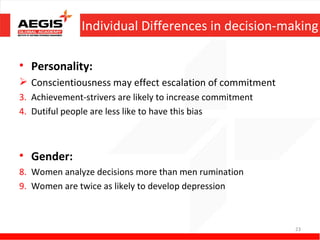 Individual Differences in decision-making

• Personality:
 Conscientiousness may effect escalation of commitment
3. Achievement-strivers are likely to increase commitment
4. Dutiful people are less like to have this bias



• Gender:
8. Women analyze decisions more than men rumination
9. Women are twice as likely to develop depression



                                                            23
 