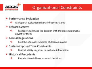 Organizational Constraints

 Performance Evaluation
      Managerial evaluation criteria influence actions
 Reward Systems
        Managers will make the decision with the greatest personal
       payoff for them
 Formal Regulations
        limit the alternative choices of decision makers
 System-imposed Time Constraints
        Restrict ability to gather or evaluate information
 Historical Precedents
        Past decisions influence current decisions
 