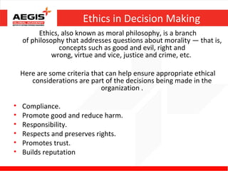 Ethics in Decision Making
         Ethics, also known as moral philosophy, is a branch
    of philosophy that addresses questions about morality — that is,
                concepts such as good and evil, right and
              wrong, virtue and vice, justice and crime, etc.

    Here are some criteria that can help ensure appropriate ethical
       considerations are part of the decisions being made in the
                              organization .

•   Compliance.
•   Promote good and reduce harm.
•   Responsibility.
•   Respects and preserves rights.
•   Promotes trust.
•   Builds reputation
 