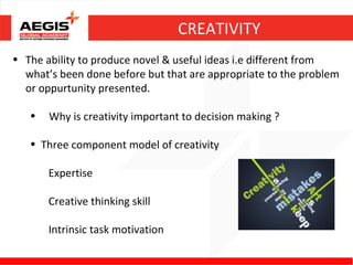 CREATIVITY
• The ability to produce novel & useful ideas i.e different from
  what’s been done before but that are appropriate to the problem
  or oppurtunity presented.

   •   Why is creativity important to decision making ?

   • Three component model of creativity

       Expertise

       Creative thinking skill

       Intrinsic task motivation
 