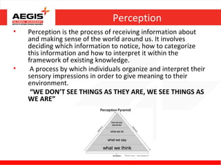 Perception
•   Perception is the process of receiving information about
    and making sense of the world around us. It involves
    deciding which information to notice, how to categorize
    this information and how to interpret it within the
    framework of existing knowledge.
•    A process by which individuals organize and interpret their
    sensory impressions in order to give meaning to their
    environment.
     “WE DON’T SEE THINGS AS THEY ARE, WE SEE THINGS AS
    WE ARE”
 