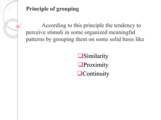 Principle of grouping
According to this principle the tendency to
perceive stimuli in some organized meaningful
patterns by grouping them on some solid basis like
Similarity
Proximity
Continuity
 
