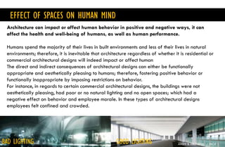 EFFECT OF SPACES ON HUMAN MIND
AASHI & ARCHANA / PAGE 1
Architecture can impact or affect human behavior in positive and negative ways, it can
affect the health and well-being of humans, as well as human performance.
Humans spend the majority of their lives in built environments and less of their lives in natural
environments; therefore, it is inevitable that architecture regardless of whether it is residential or
commercial architectural designs will indeed impact or affect human
The direct and indirect consequences of architectural designs can either be functionally
appropriate and aesthetically pleasing to humans; therefore, fostering positive behavior or
functionally inappropriate by imposing restrictions on behavior.
For instance, in regards to certain commercial architectural designs, the buildings were not
aesthetically pleasing, had poor or no natural lighting and no open spaces; which had a
negative effect on behavior and employee morale. In these types of architectural designs
employees felt confined and crowded.
BAD LIGHTING GOOD LIGHTING
 