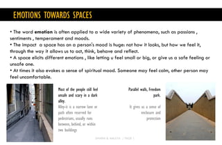 • The word emotion is often applied to a wide variety of phenomena, such as passions ,
sentiments , temperament and moods.
• The impact a space has on a person's mood is huge: not how it looks, but how we feel it,
through the way it allows us to act, think, behave and reflect.
• A space elicits different emotions , like letting u feel small or big, or give us a safe feeling or
unsafe one.
• At times it also evokes a sense of spiritual mood. Someone may feel calm, other person may
feel uncomfortable.
EMOTIONS TOWARDS SPACES
Most of the people still feel
unsafe and scary in a dark
alley.
Alley-it is a narrow lane or
path often reserved for
pedestrians, usually runs
between, behind, or within
two buildings
Parallel walls, Freedom
park.
It gives us a sense of
enclosure and
protection
DHARNI & AMULYA / PAGE 1
 