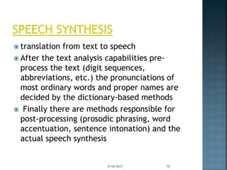  translation from text to speech
 After the text analysis capabilities pre-
process the text (digit sequences,
abbreviations, etc.) the pronunciations of
most ordinary words and proper names are
decided by the dictionary-based methods
 Finally there are methods responsible for
post-processing (prosodic phrasing, word
accentuation, sentence intonation) and the
actual speech synthesis
9/18/2017 12
 