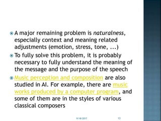  A major remaining problem is naturalness,
especially context and meaning related
adjustments (emotion, stress, tone, ...)
 To fully solve this problem, it is probably
necessary to fully understand the meaning of
the message and the purpose of the speech
 Music perception and composition are also
studied in AI. For example, there are music
works produced by a computer program, and
some of them are in the styles of various
classical composers
9/18/2017 13
 