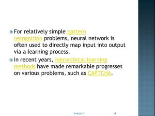  For relatively simple pattern
recognition problems, neural network is
often used to directly map input into output
via a learning process.
 In recent years, hierarchical learning
methods have made remarkable progresses
on various problems, such as CAPTCHA.
9/18/2017 18
 