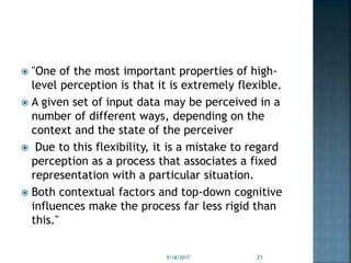  "One of the most important properties of high-
level perception is that it is extremely flexible.
 A given set of input data may be perceived in a
number of different ways, depending on the
context and the state of the perceiver
 Due to this flexibility, it is a mistake to regard
perception as a process that associates a fixed
representation with a particular situation.
 Both contextual factors and top-down cognitive
influences make the process far less rigid than
this."
9/18/2017 21
 