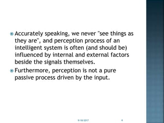  Accurately speaking, we never "see things as
they are", and perception process of an
intelligent system is often (and should be)
influenced by internal and external factors
beside the signals themselves.
 Furthermore, perception is not a pure
passive process driven by the input.
9/18/2017 4
 