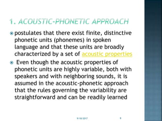  postulates that there exist finite, distinctive
phonetic units (phonemes) in spoken
language and that these units are broadly
characterized by a set of acoustic properties
 Even though the acoustic properties of
phonetic units are highly variable, both with
speakers and with neighboring sounds, it is
assumed in the acoustic-phonetic approach
that the rules governing the variability are
straightforward and can be readily learned
9/18/2017 9
 