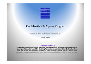The MAANZ MXpress Program
Perception in Buyer Behaviour
Dr Brian Monger
Copyright June 2013.
This Power Point program and the associated documents remain the intellectual property and the
copyright of the author and of The Marketing Association of Australia and New Zealand Inc. These
notes may be used only for personal study and not in any education or training program. Persons and/or
corporations wishing to use these notes for any other purpose should contact MAANZ for written permission.
 