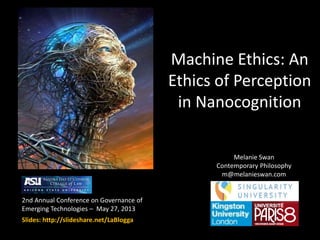 Machine Ethics: An
Ethics of Perception
in Nanocognition
2nd Annual Conference on Governance of
Emerging Technologies – May 27, 2013
Slides: http://slideshare.net/LaBlogga
Melanie Swan
Contemporary Philosophy
m@melanieswan.com
 