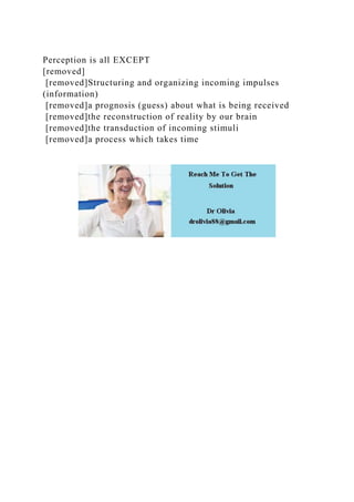 Perception is all EXCEPT
[removed]
[removed]Structuring and organizing incoming impulses
(information)
[removed]a prognosis (guess) about what is being received
[removed]the reconstruction of reality by our brain
[removed]the transduction of incoming stimuli
[removed]a process which takes time
 