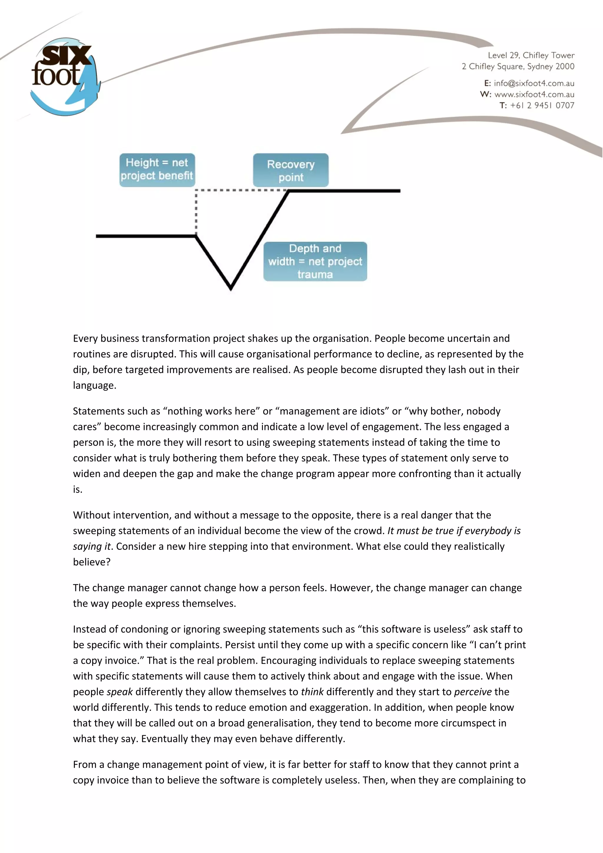  

 
Every business transformation project shakes up the organisation. People become uncertain and 
routines are disrupted. This will cause organisational performance to decline, as represented by the 
dip, before targeted improvements are realised. As people become disrupted they lash out in their 
language. 
Statements such as “nothing works here” or “management are idiots” or “why bother, nobody 
cares” become increasingly common and indicate a low level of engagement. The less engaged a 
person is, the more they will resort to using sweeping statements instead of taking the time to 
consider what is truly bothering them before they speak. These types of statement only serve to 
widen and deepen the gap and make the change program appear more confronting than it actually 
is. 
Without intervention, and without a message to the opposite, there is a real danger that the 
sweeping statements of an individual become the view of the crowd. It must be true if everybody is 
saying it. Consider a new hire stepping into that environment. What else could they realistically 
believe?  
The change manager cannot change how a person feels. However, the change manager can change 
the way people express themselves.  
Instead of condoning or ignoring sweeping statements such as “this software is useless” ask staff to 
be specific with their complaints. Persist until they come up with a specific concern like “I can’t print 
a copy invoice.” That is the real problem. Encouraging individuals to replace sweeping statements 
with specific statements will cause them to actively think about and engage with the issue. When 
people speak differently they allow themselves to think differently and they start to perceive the 
world differently. This tends to reduce emotion and exaggeration. In addition, when people know 
that they will be called out on a broad generalisation, they tend to become more circumspect in 
what they say. Eventually they may even behave differently. 
From a change management point of view, it is far better for staff to know that they cannot print a 
copy invoice than to believe the software is completely useless. Then, when they are complaining to 

 