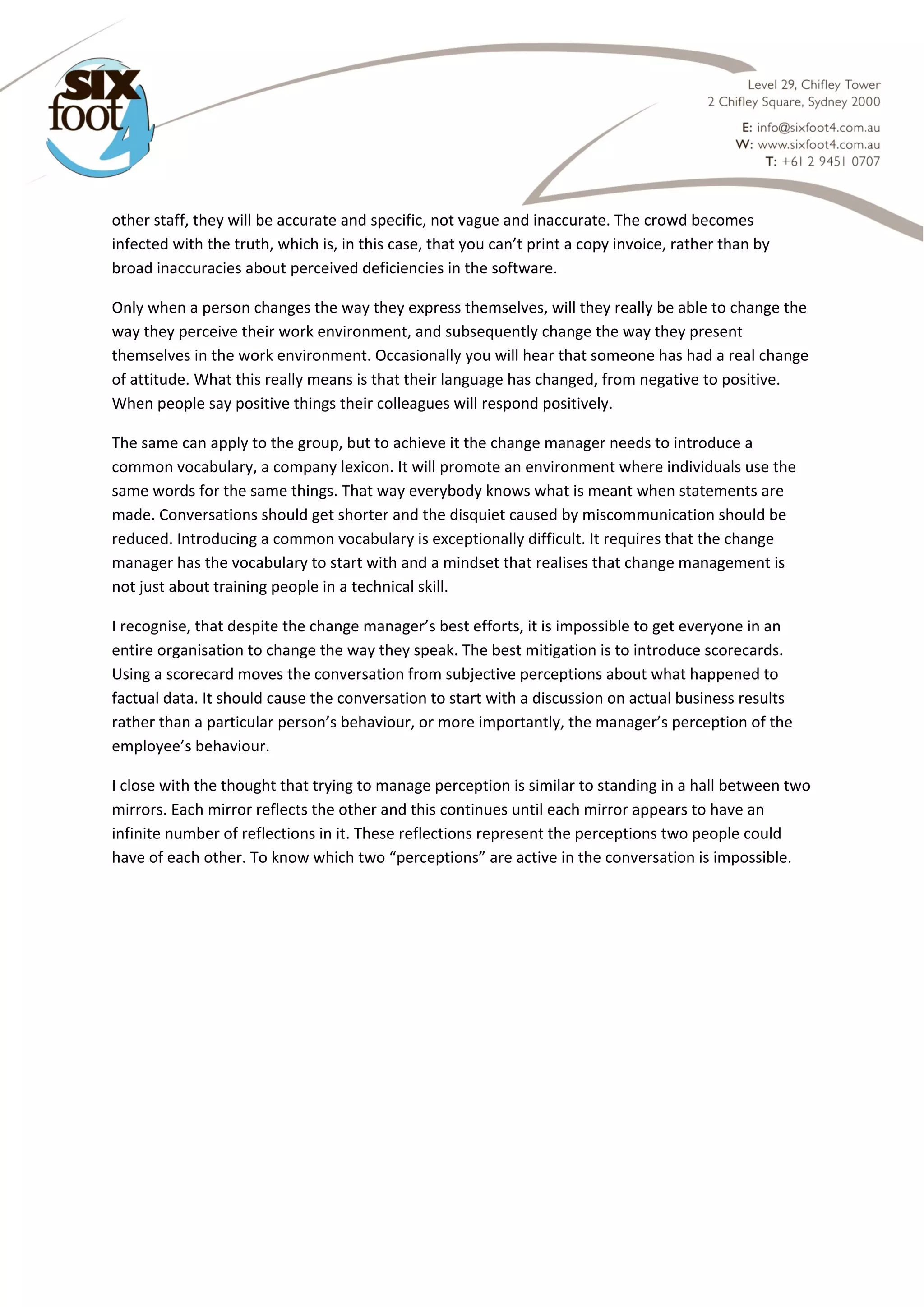  

other staff, they will be accurate and specific, not vague and inaccurate. The crowd becomes 
infected with the truth, which is, in this case, that you can’t print a copy invoice, rather than by 
broad inaccuracies about perceived deficiencies in the software. 
Only when a person changes the way they express themselves, will they really be able to change the 
way they perceive their work environment, and subsequently change the way they present 
themselves in the work environment. Occasionally you will hear that someone has had a real change 
of attitude. What this really means is that their language has changed, from negative to positive. 
When people say positive things their colleagues will respond positively.  
The same can apply to the group, but to achieve it the change manager needs to introduce a 
common vocabulary, a company lexicon. It will promote an environment where individuals use the 
same words for the same things. That way everybody knows what is meant when statements are 
made. Conversations should get shorter and the disquiet caused by miscommunication should be 
reduced. Introducing a common vocabulary is exceptionally difficult. It requires that the change 
manager has the vocabulary to start with and a mindset that realises that change management is 
not just about training people in a technical skill.  
I recognise, that despite the change manager’s best efforts, it is impossible to get everyone in an 
entire organisation to change the way they speak. The best mitigation is to introduce scorecards. 
Using a scorecard moves the conversation from subjective perceptions about what happened to 
factual data. It should cause the conversation to start with a discussion on actual business results 
rather than a particular person’s behaviour, or more importantly, the manager’s perception of the 
employee’s behaviour.  
I close with the thought that trying to manage perception is similar to standing in a hall between two 
mirrors. Each mirror reflects the other and this continues until each mirror appears to have an 
infinite number of reflections in it. These reflections represent the perceptions two people could 
have of each other. To know which two “perceptions” are active in the conversation is impossible. 
 
 

 