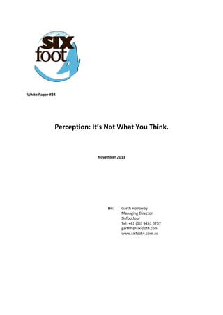  
 

 
 
 
 
 
 
White Paper #24 
 
 
 

Perception: It’s Not What You Think. 
 
 
November 2013 
 
 
 
 
 
By:  

Garth Holloway  
Managing Director  
Sixfootfour  
Tel: +61 (0)2 9451 0707  
garthh@sixfoot4.com  
www.sixfoot4.com.au

 