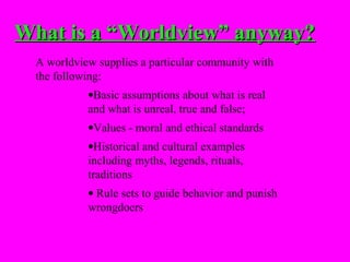 What is a “Worldview” anyway?
  A worldview supplies a particular community with
  the following:
            •Basic assumptions about what is real
            and what is unreal, true and false;
            •Values - moral and ethical standards
            •Historical and cultural examples
            including myths, legends, rituals,
            traditions
            • Rule sets to guide behavior and punish
            wrongdoers
 