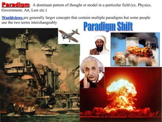 Paradigm:         A dominant pattern of thought or model in a particular field (ex. Physics,
Government, Art, Law etc.)
Worldviews are generally larger concepts that contain multiple paradigms but some people
use the two terms interchangeably
 
