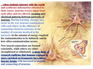 ...when students interact with the world
and synthesize information obtained by
their senses, neurons receive input from
each other and are altered, creating new
electrical patterns between networks of
neurons. During learning, changes may
neurons
occur in the way neurons communicate
with each other; in the efficiency of
connections between neurons; in the
number of neurons involved in the
network; in the amount of energy required
for communication to be initiated; and in
how often communication occurs.
New neural connections are formed
constantly, while others are either
strengthened or eliminated. A large body of
research confirms that humans exposed to
more enriched environments have larger,
                                    larger
heavier brains with increased branching
and connecting of neurons.
 