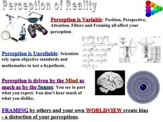 Perception is Variable: Position, Perspective,
                                      Variable
                        Attention, Filters and Framing all affect your
                        perception.



Perception is Unreliable: Scientists
              Unreliable
rely upon objective standards and
mathematics to test a hypothesis.


Perception is driven by the Mind as
much as by the Senses: You see in part
                Senses
what you expect. You don’t hear much of
what you dislike.

FRAMING by others and your own WORLDVIEW create bias
- a distortion of your perceptions.
                       perceptions
 