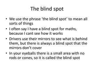 The blind spot
• We use the phrase ‘the blind spot’ to mean all
  sorts of things
• I often say I have a blind spot for maths,
  because I cant see how it works
• Drivers use their mirrors to see what is behind
  them, but there is always a blind spot that the
  mirrors don’t cover
• In your eyeballs there is a small area with no
  rods or cones, so it is called the blind spot
 